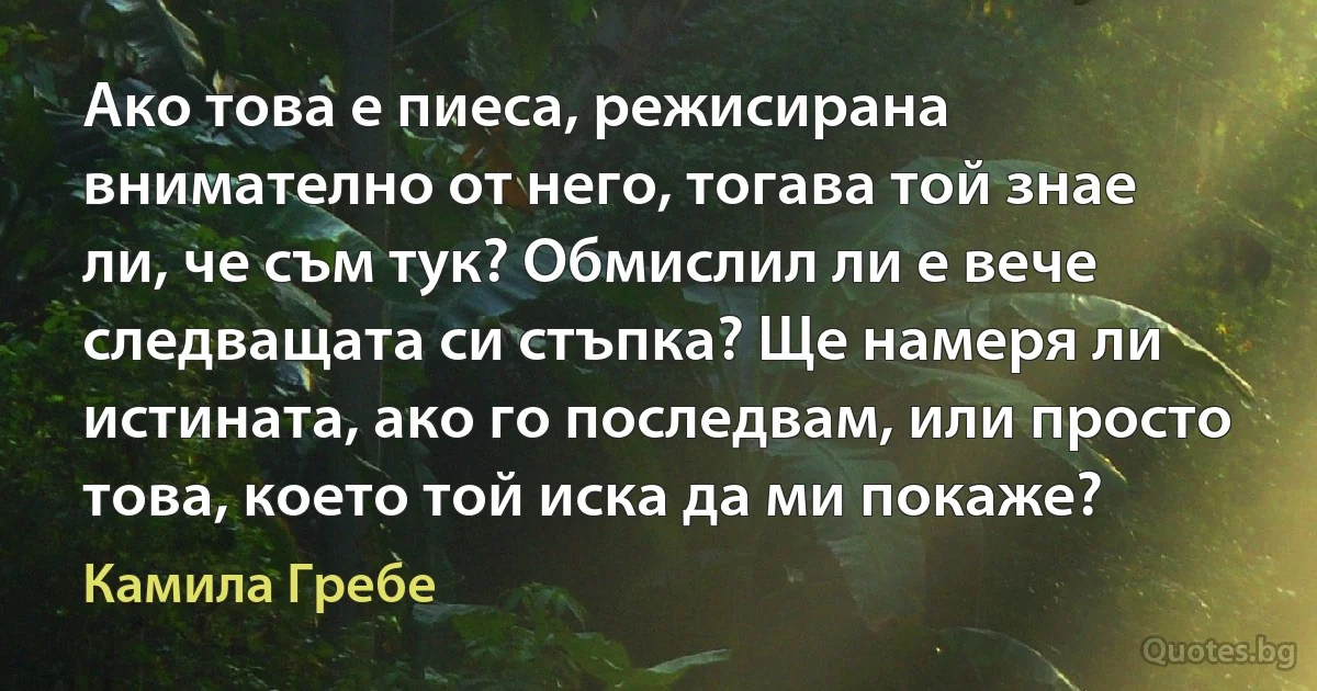 Ако това е пиеса, режисирана внимателно от него, тогава той знае ли, че съм тук? Обмислил ли е вече следващата си стъпка? Ще намеря ли истината, ако го последвам, или просто това, което той иска да ми покаже? (Камила Гребе)