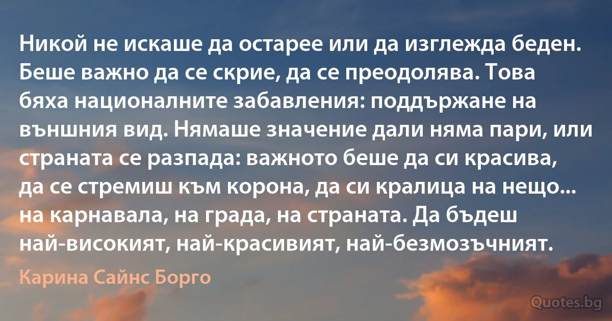 Никой не искаше да остарее или да изглежда беден. Беше важно да се скрие, да се преодолява. Това бяха националните забавления: поддържане на външния вид. Нямаше значение дали няма пари, или страната се разпада: важното беше да си красива, да се стремиш към корона, да си кралица на нещо... на карнавала, на града, на страната. Да бъдеш най-високият, най-красивият, най-безмозъчният. (Карина Сайнс Борго)