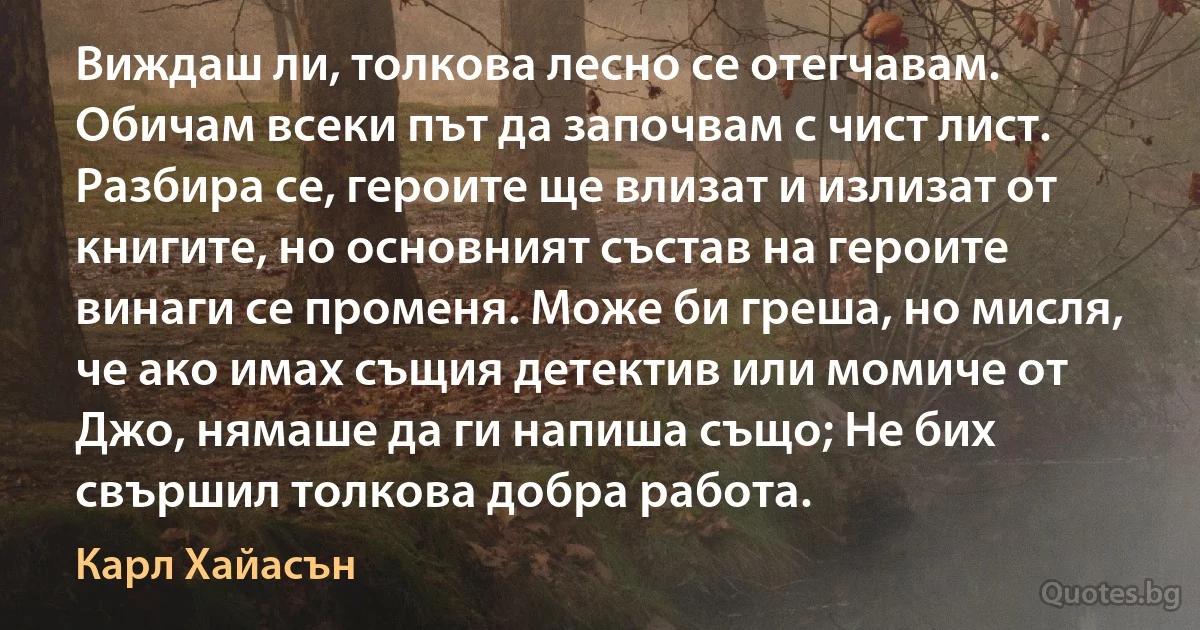 Виждаш ли, толкова лесно се отегчавам. Обичам всеки път да започвам с чист лист. Разбира се, героите ще влизат и излизат от книгите, но основният състав на героите винаги се променя. Може би греша, но мисля, че ако имах същия детектив или момиче от Джо, нямаше да ги напиша също; Не бих свършил толкова добра работа. (Карл Хайасън)