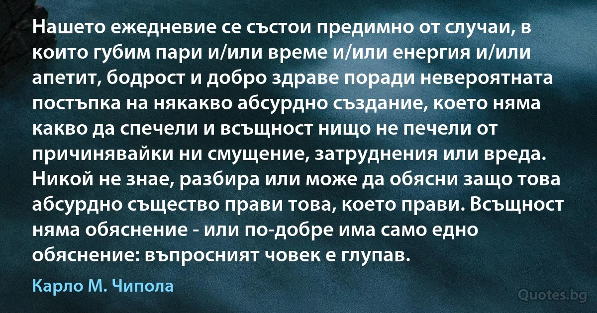 Нашето ежедневие се състои предимно от случаи, в които губим пари и/или време и/или енергия и/или апетит, бодрост и добро здраве поради невероятната постъпка на някакво абсурдно създание, което няма какво да спечели и всъщност нищо не печели от причинявайки ни смущение, затруднения или вреда. Никой не знае, разбира или може да обясни защо това абсурдно същество прави това, което прави. Всъщност няма обяснение - или по-добре има само едно обяснение: въпросният човек е глупав. (Карло М. Чипола)