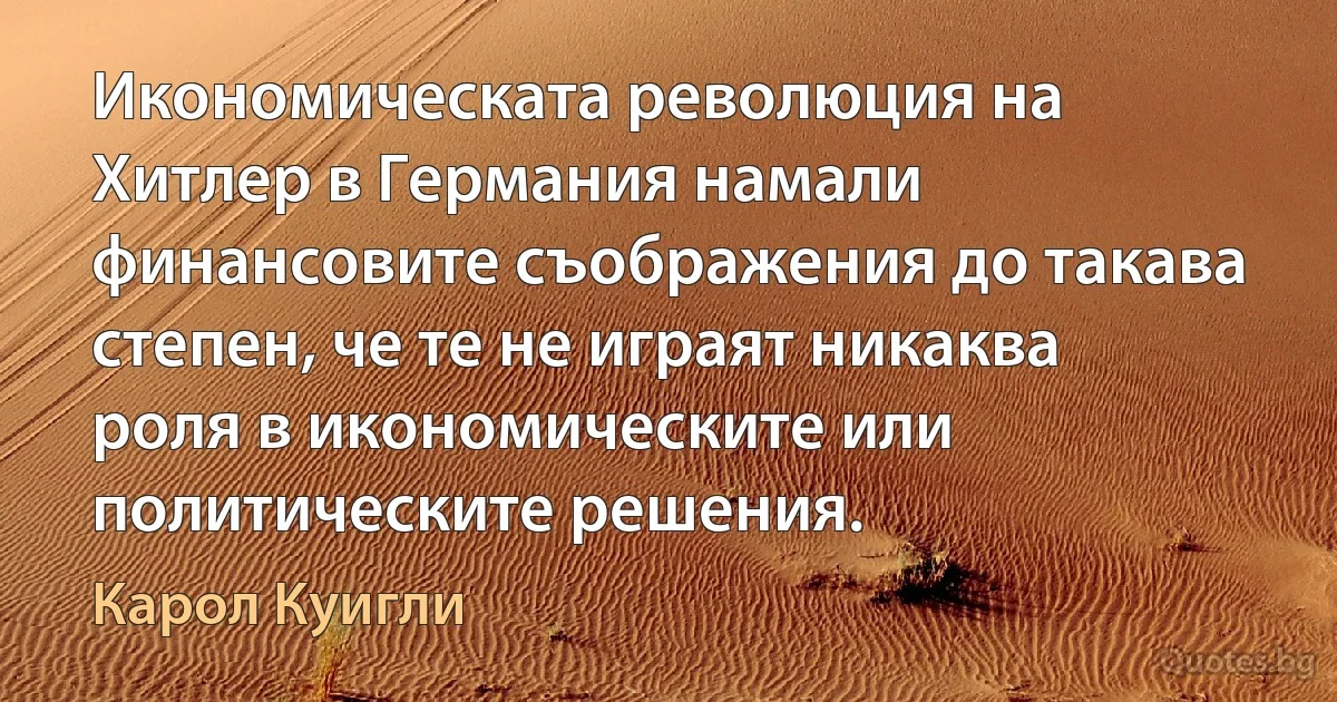 Икономическата революция на Хитлер в Германия намали финансовите съображения до такава степен, че те не играят никаква роля в икономическите или политическите решения. (Карол Куигли)