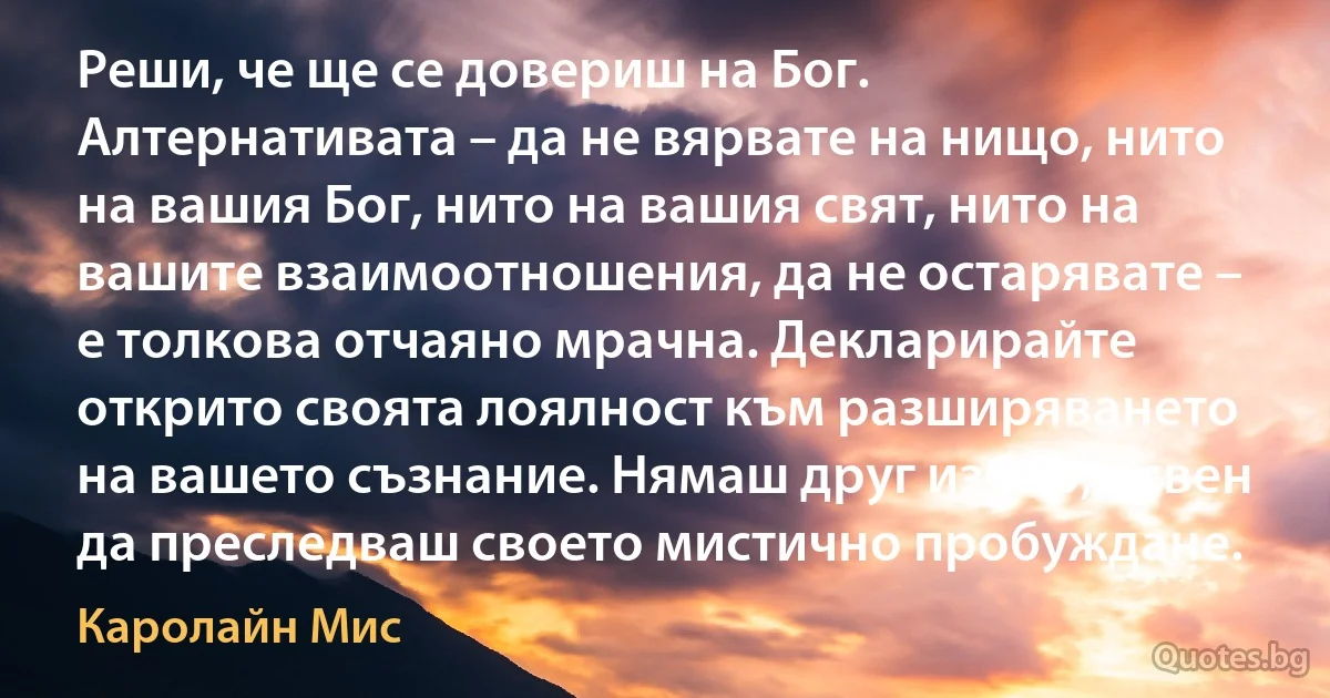 Реши, че ще се довериш на Бог. Алтернативата – да не вярвате на нищо, нито на вашия Бог, нито на вашия свят, нито на вашите взаимоотношения, да не остарявате – е толкова отчаяно мрачна. Декларирайте открито своята лоялност към разширяването на вашето съзнание. Нямаш друг избор, освен да преследваш своето мистично пробуждане. (Каролайн Мис)