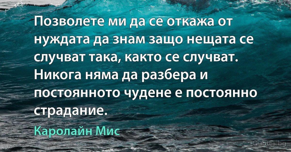 Позволете ми да се откажа от нуждата да знам защо нещата се случват така, както се случват. Никога няма да разбера и постоянното чудене е постоянно страдание. (Каролайн Мис)