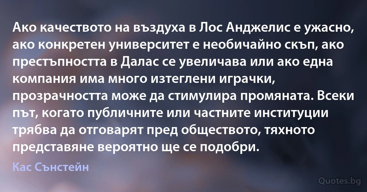 Ако качеството на въздуха в Лос Анджелис е ужасно, ако конкретен университет е необичайно скъп, ако престъпността в Далас се увеличава или ако една компания има много изтеглени играчки, прозрачността може да стимулира промяната. Всеки път, когато публичните или частните институции трябва да отговарят пред обществото, тяхното представяне вероятно ще се подобри. (Кас Сънстейн)