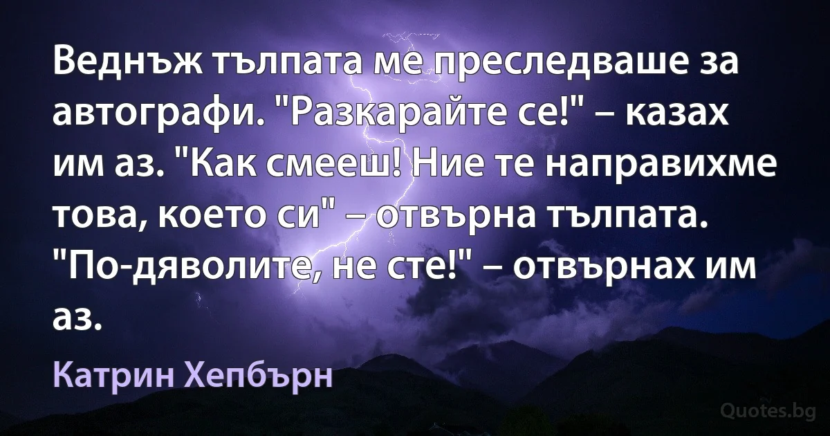 Веднъж тълпата ме преследваше за автографи. "Разкарайте се!" – казах им аз. "Как смееш! Ние те направихме това, което си" – отвърна тълпата. "По-дяволите, не сте!" – отвърнах им аз. (Катрин Хепбърн)