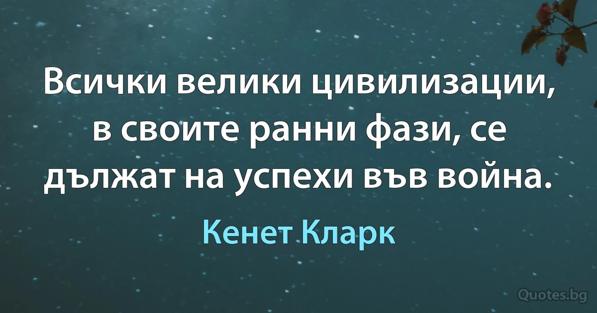 Всички велики цивилизации, в своите ранни фази, се дължат на успехи във война. (Кенет Кларк)