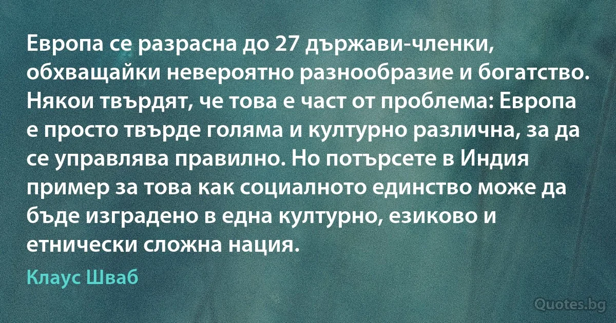 Европа се разрасна до 27 държави-членки, обхващайки невероятно разнообразие и богатство. Някои твърдят, че това е част от проблема: Европа е просто твърде голяма и културно различна, за да се управлява правилно. Но потърсете в Индия пример за това как социалното единство може да бъде изградено в една културно, езиково и етнически сложна нация. (Клаус Шваб)