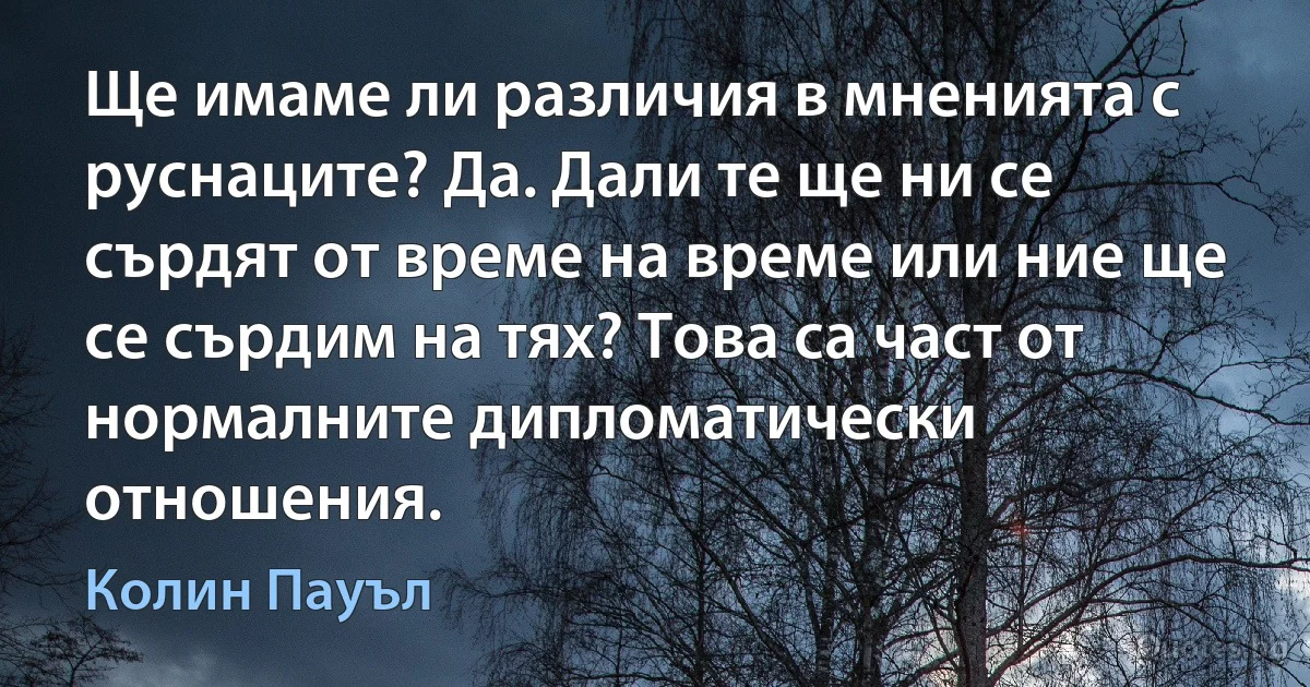 Ще имаме ли различия в мненията с руснаците? Да. Дали те ще ни се сърдят от време на време или ние ще се сърдим на тях? Това са част от нормалните дипломатически отношения. (Колин Пауъл)