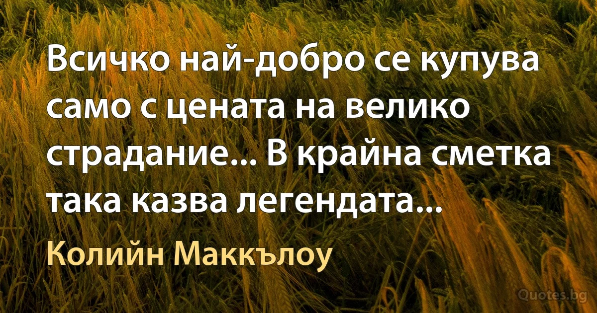 Всичко най-добро се купува само с цената на велико страдание... В крайна сметка така казва легендата... (Колийн Маккълоу)