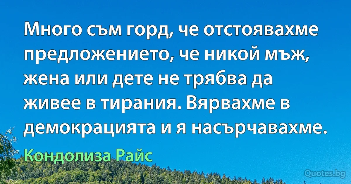 Много съм горд, че отстоявахме предложението, че никой мъж, жена или дете не трябва да живее в тирания. Вярвахме в демокрацията и я насърчавахме. (Кондолиза Райс)