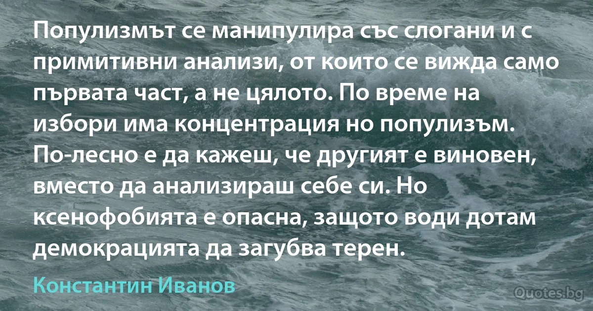 Популизмът се манипулира със слогани и с примитивни анализи, от които се вижда само първата част, а не цялото. По време на избори има концентрация но популизъм. По-лесно е да кажеш, че другият е виновен, вместо да анализираш себе си. Но ксенофобията е опасна, защото води дотам демокрацията да загубва терен. (Константин Иванов)