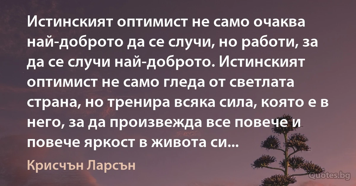 Истинският оптимист не само очаква най-доброто да се случи, но работи, за да се случи най-доброто. Истинският оптимист не само гледа от светлата страна, но тренира всяка сила, която е в него, за да произвежда все повече и повече яркост в живота си... (Крисчън Ларсън)