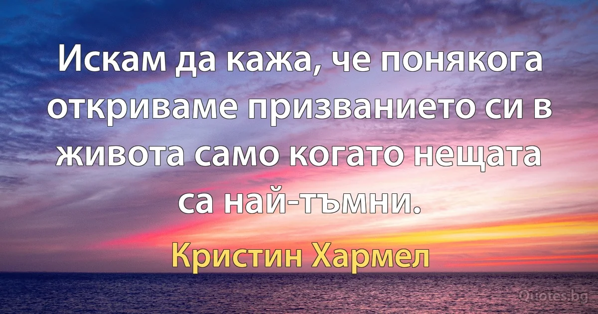 Искам да кажа, че понякога откриваме призванието си в живота само когато нещата са най-тъмни. (Кристин Хармел)