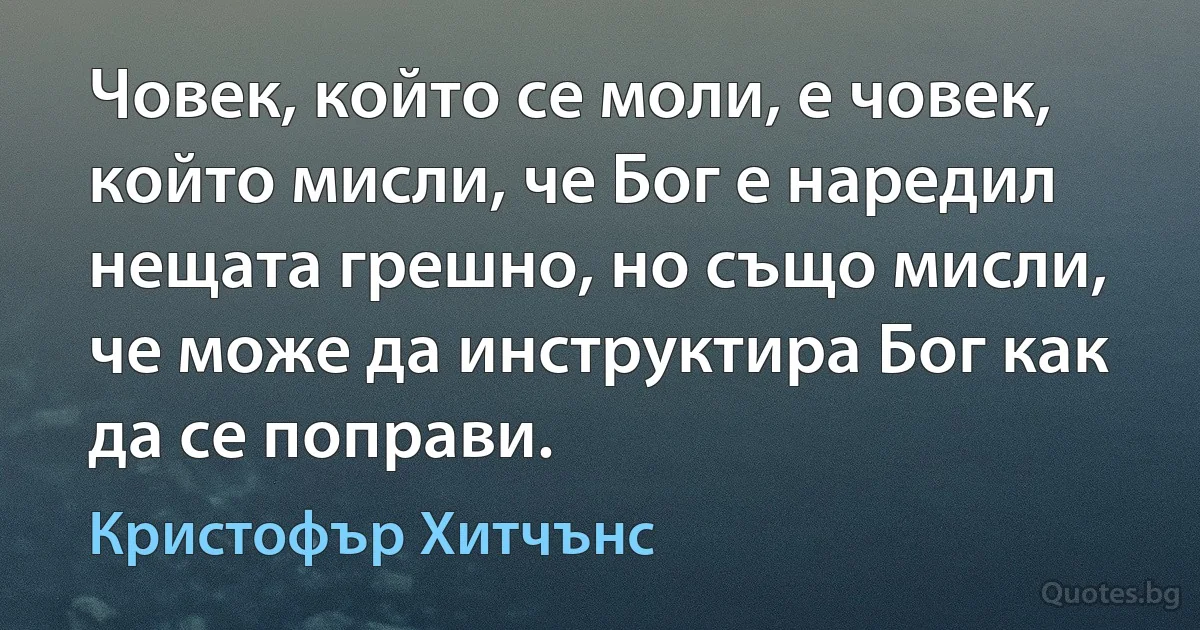 Човек, който се моли, е човек, който мисли, че Бог е наредил нещата грешно, но също мисли, че може да инструктира Бог как да се поправи. (Кристофър Хитчънс)