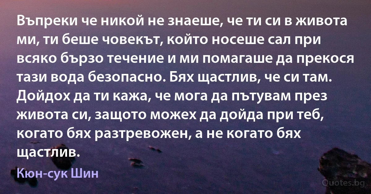 Въпреки че никой не знаеше, че ти си в живота ми, ти беше човекът, който носеше сал при всяко бързо течение и ми помагаше да прекося тази вода безопасно. Бях щастлив, че си там. Дойдох да ти кажа, че мога да пътувам през живота си, защото можех да дойда при теб, когато бях разтревожен, а не когато бях щастлив. (Кюн-сук Шин)