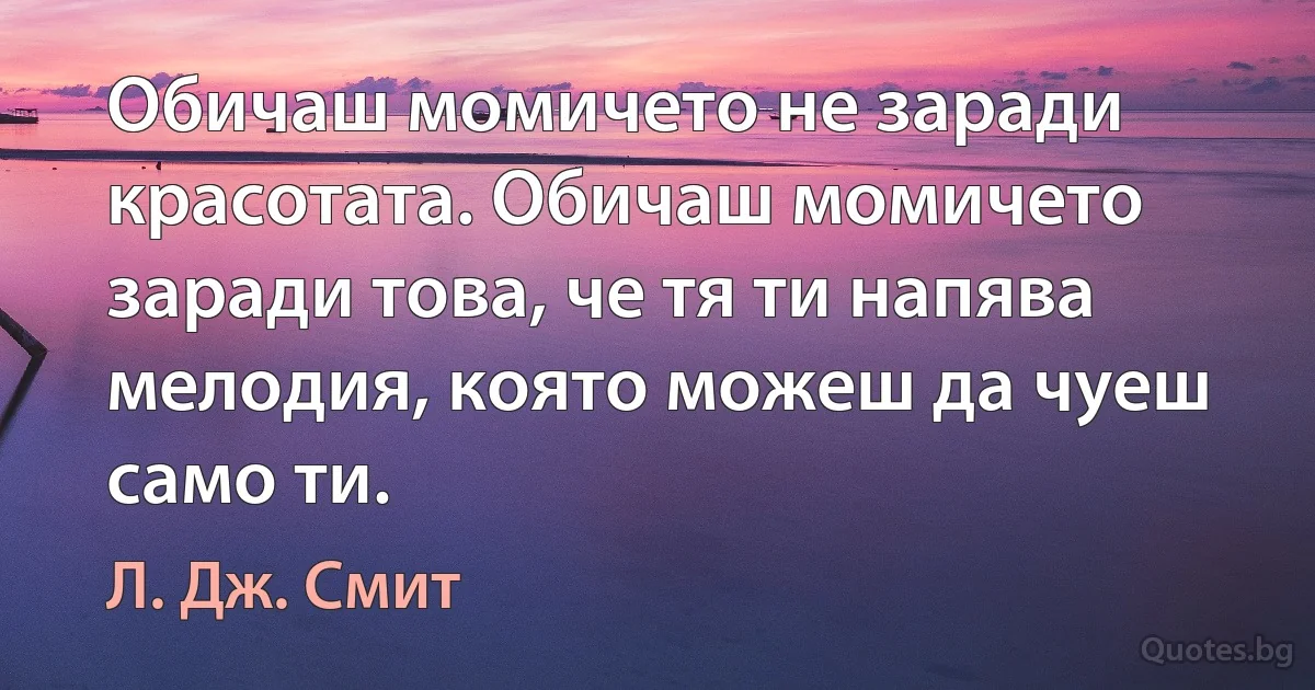 Обичаш момичето не заради красотата. Обичаш момичето заради това, че тя ти напява мелодия, която можеш да чуеш само ти. (Л. Дж. Смит)