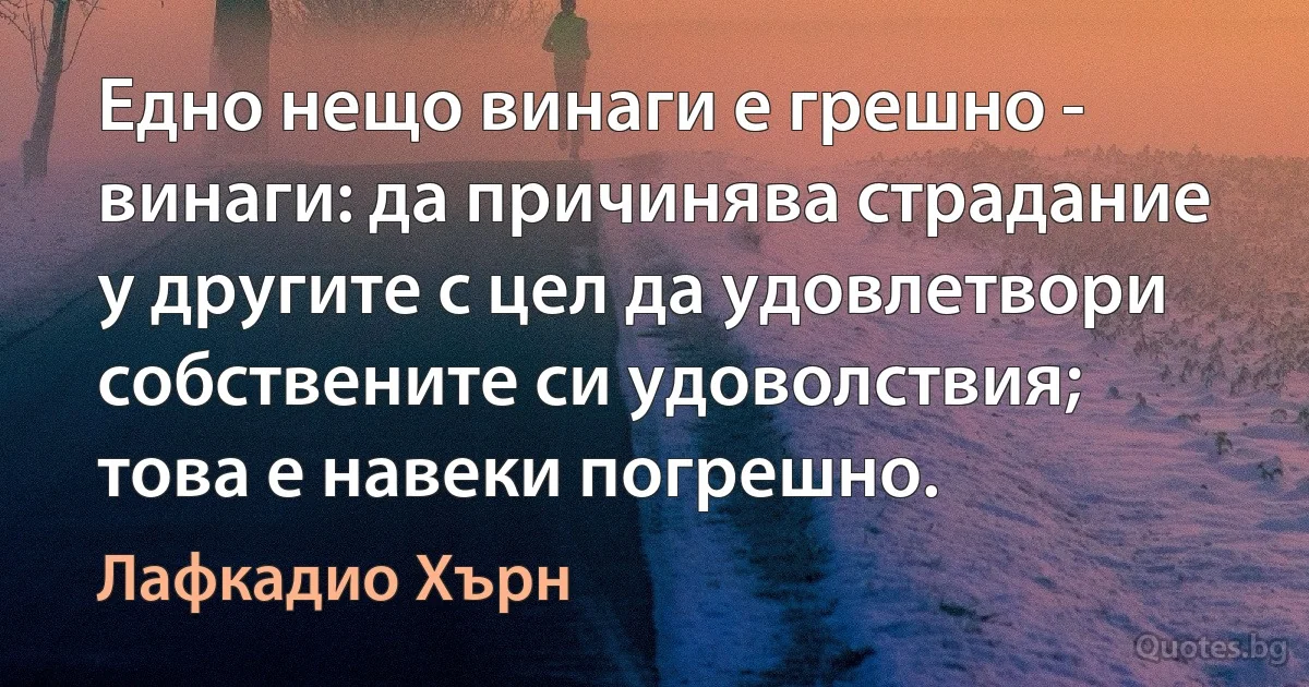 Едно нещо винаги е грешно - винаги: да причинява страдание у другите с цел да удовлетвори собствените си удоволствия; това е навеки погрешно. (Лафкадио Хърн)