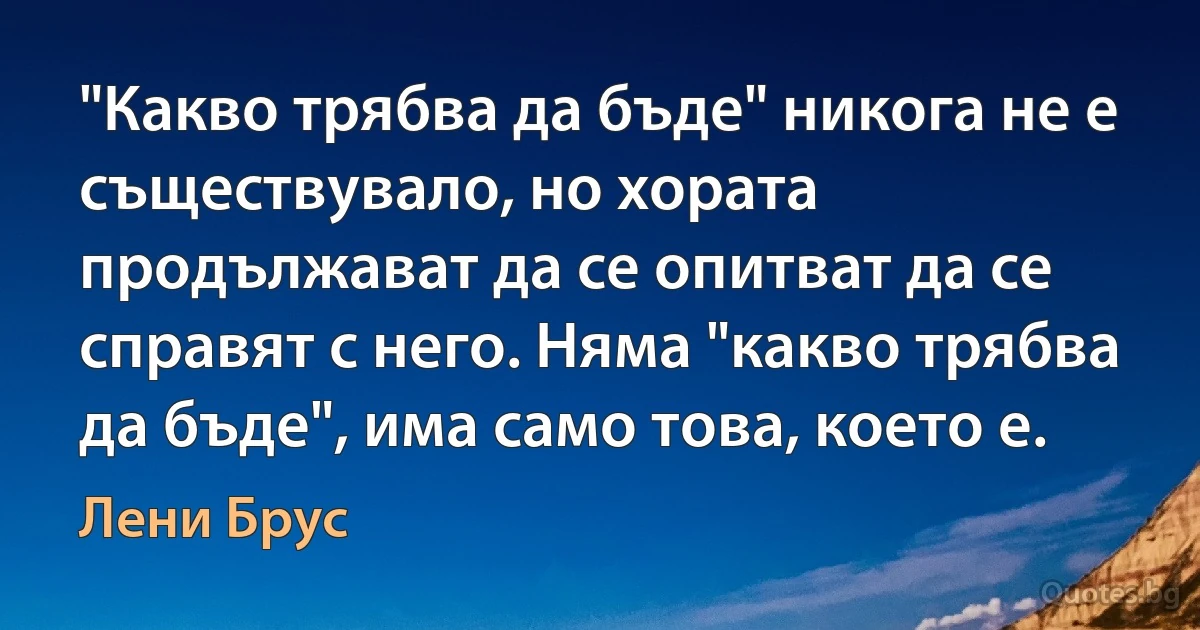 "Какво трябва да бъде" никога не е съществувало, но хората продължават да се опитват да се справят с него. Няма "какво трябва да бъде", има само това, което е. (Лени Брус)