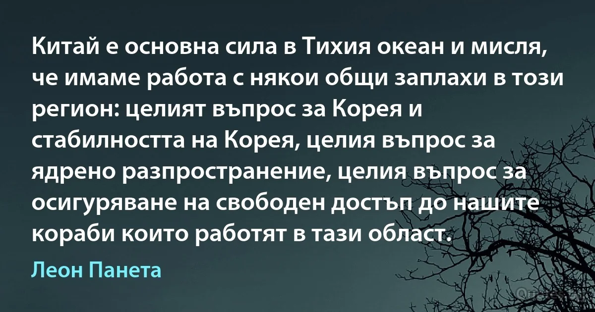 Китай е основна сила в Тихия океан и мисля, че имаме работа с някои общи заплахи в този регион: целият въпрос за Корея и стабилността на Корея, целия въпрос за ядрено разпространение, целия въпрос за осигуряване на свободен достъп до нашите кораби които работят в тази област. (Леон Панета)