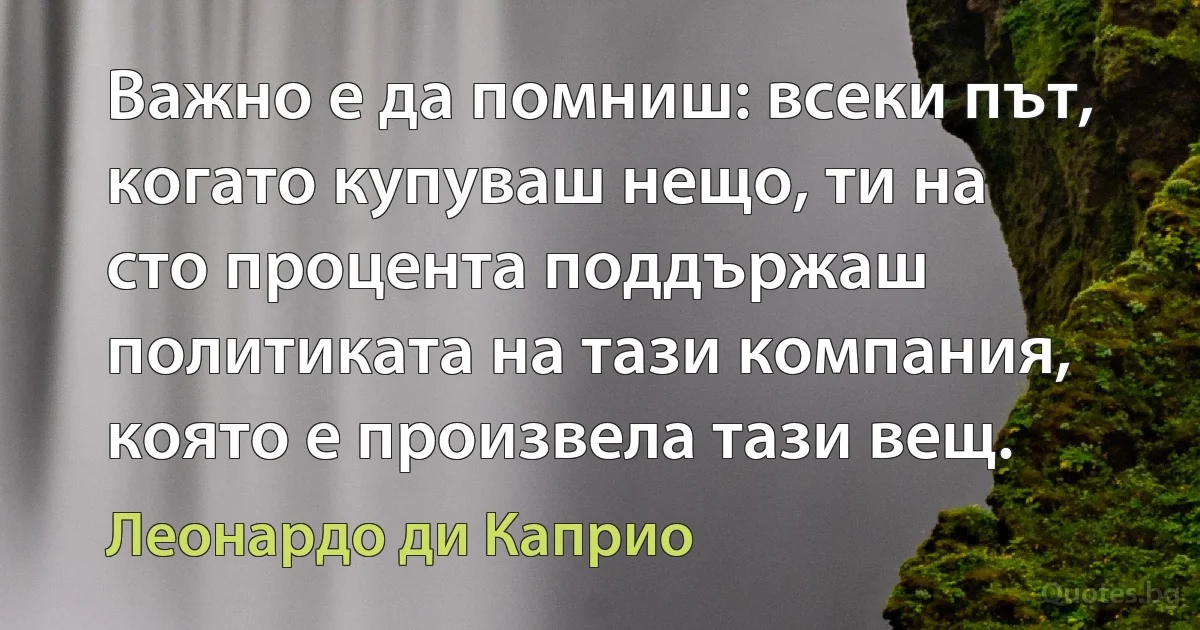 Важно е да помниш: всеки път, когато купуваш нещо, ти на сто процента поддържаш политиката на тази компания, която е произвела тази вещ. (Леонардо ди Каприо)