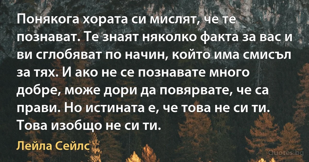 Понякога хората си мислят, че те познават. Те знаят няколко факта за вас и ви сглобяват по начин, който има смисъл за тях. И ако не се познавате много добре, може дори да повярвате, че са прави. Но истината е, че това не си ти. Това изобщо не си ти. (Лейла Сейлс)