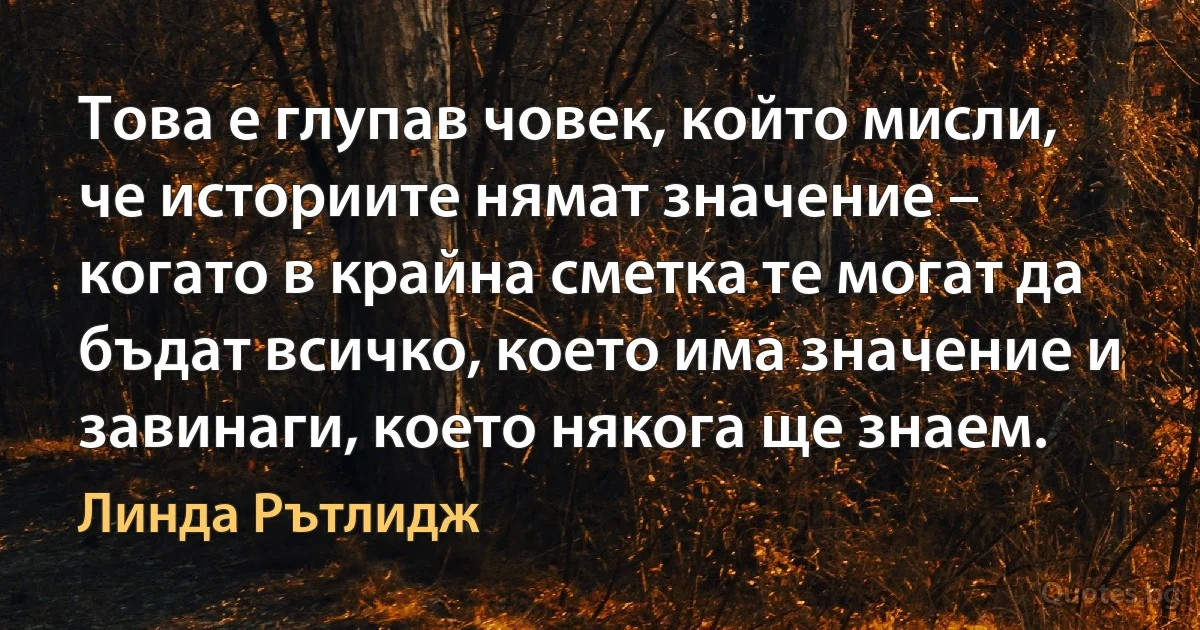 Това е глупав човек, който мисли, че историите нямат значение – когато в крайна сметка те могат да бъдат всичко, което има значение и завинаги, което някога ще знаем. (Линда Рътлидж)