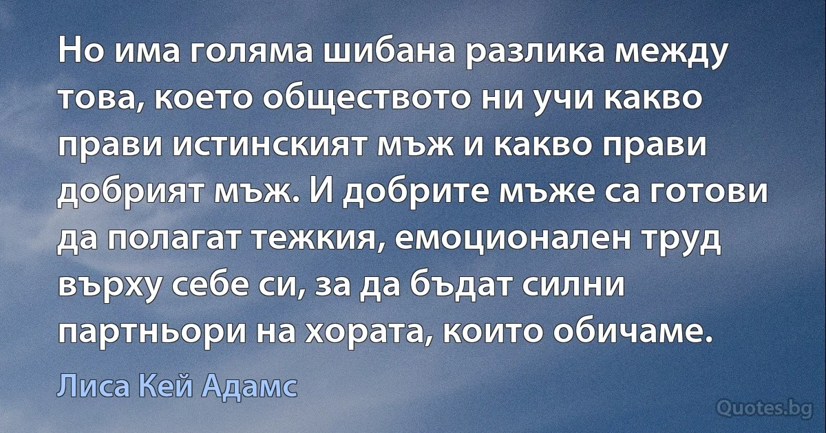 Но има голяма шибана разлика между това, което обществото ни учи какво прави истинският мъж и какво прави добрият мъж. И добрите мъже са готови да полагат тежкия, емоционален труд върху себе си, за да бъдат силни партньори на хората, които обичаме. (Лиса Кей Адамс)