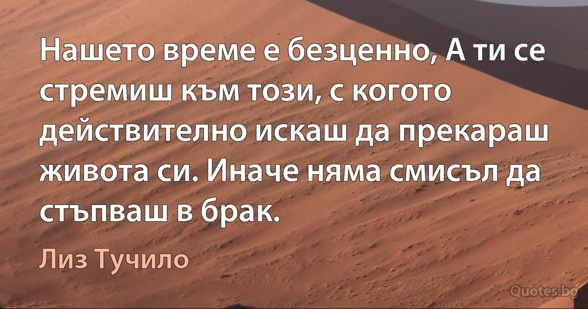 Нашето време е безценно, А ти се стремиш към този, с когото действително искаш да прекараш живота си. Иначе няма смисъл да стъпваш в брак. (Лиз Тучило)