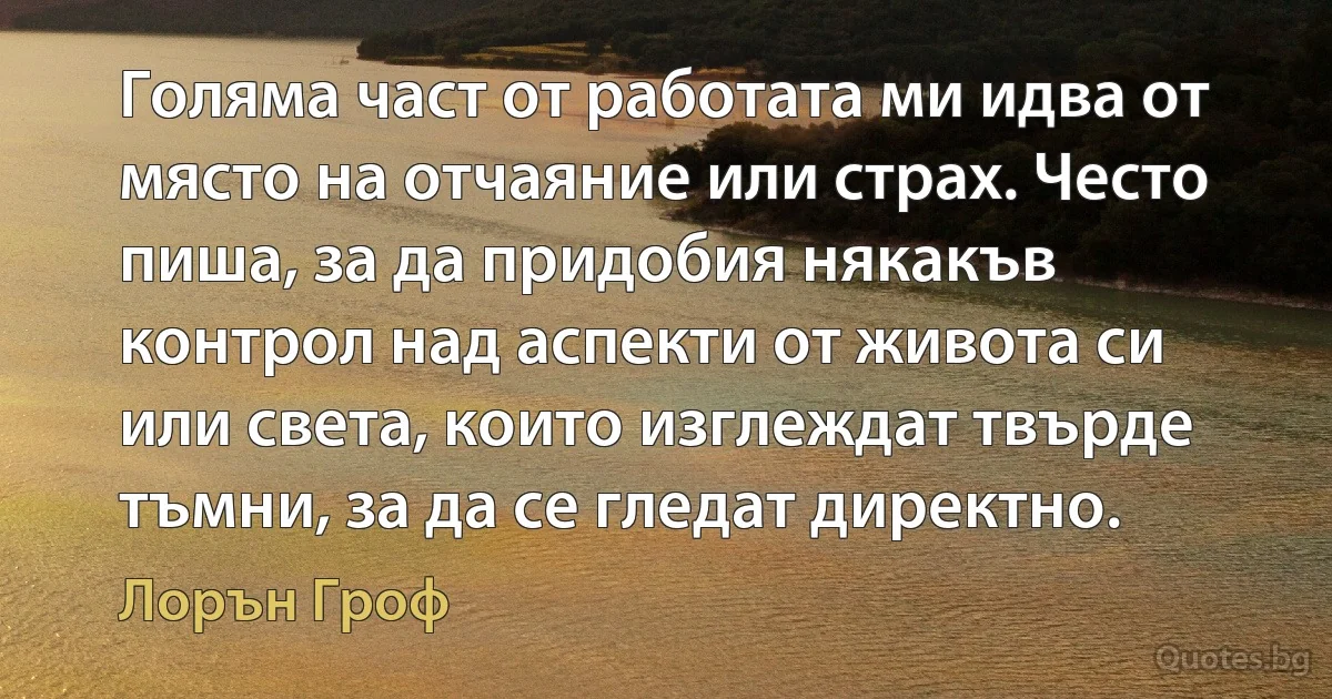 Голяма част от работата ми идва от място на отчаяние или страх. Често пиша, за да придобия някакъв контрол над аспекти от живота си или света, които изглеждат твърде тъмни, за да се гледат директно. (Лорън Гроф)