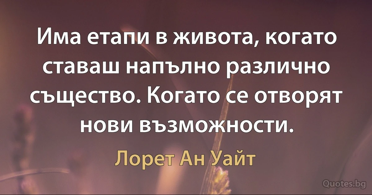 Има етапи в живота, когато ставаш напълно различно същество. Когато се отворят нови възможности. (Лорет Ан Уайт)