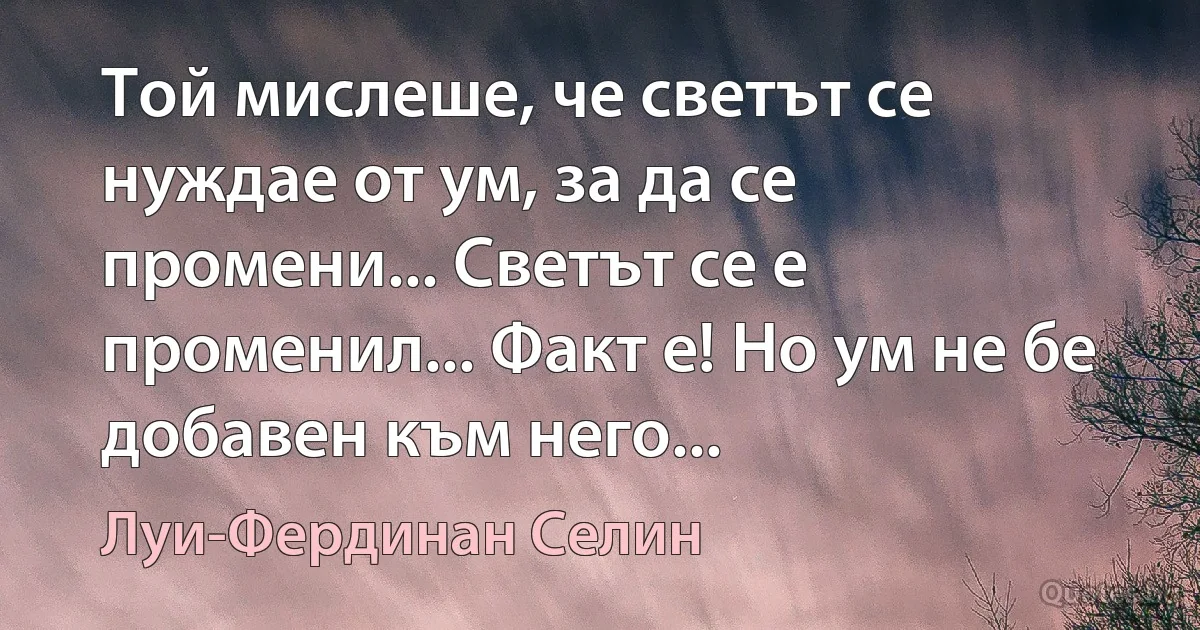 Той мислеше, че светът се нуждае от ум, за да се промени... Светът се е променил... Факт е! Но ум не бе добавен към него... (Луи-Фердинан Селин)