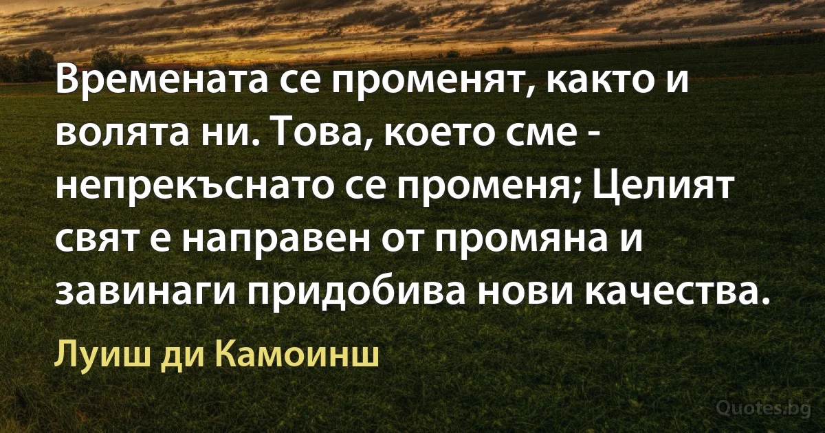 Времената се променят, както и волята ни. Това, което сме - непрекъснато се променя; Целият свят е направен от промяна и завинаги придобива нови качества. (Луиш ди Камоинш)