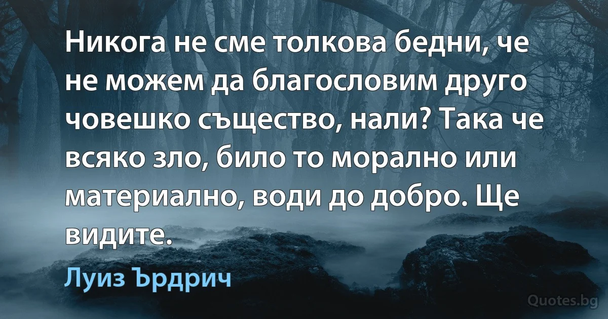 Никога не сме толкова бедни, че не можем да благословим друго човешко същество, нали? Така че всяко зло, било то морално или материално, води до добро. Ще видите. (Луиз Ърдрич)