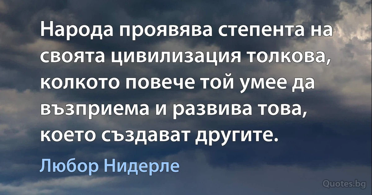 Народа проявява степента на своята цивилизация толкова, колкото повече той умее да възприема и развива това, което създават другите. (Любор Нидерле)