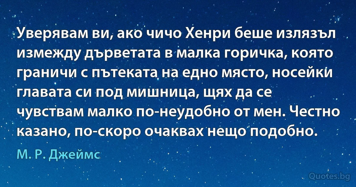 Уверявам ви, ако чичо Хенри беше излязъл измежду дърветата в малка горичка, която граничи с пътеката на едно място, носейки главата си под мишница, щях да се чувствам малко по-неудобно от мен. Честно казано, по-скоро очаквах нещо подобно. (М. Р. Джеймс)