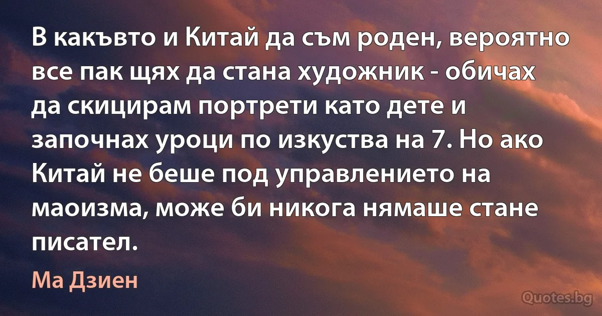 В какъвто и Китай да съм роден, вероятно все пак щях да стана художник - обичах да скицирам портрети като дете и започнах уроци по изкуства на 7. Но ако Китай не беше под управлението на маоизма, може би никога нямаше стане писател. (Ма Дзиен)