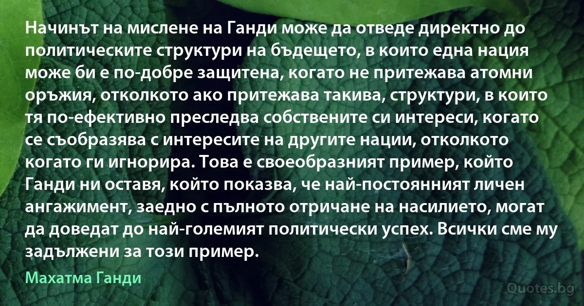 Начинът на мислене на Ганди може да отведе директно до политическите структури на бъдещето, в които една нация може би е по-добре защитена, когато не притежава атомни оръжия, отколкото ако притежава такива, структури, в които тя по-ефективно преследва собствените си интереси, когато се съобразява с интересите на другите нации, отколкото когато ги игнорира. Това е своеобразният пример, който Ганди ни оставя, който показва, че най-постоянният личен ангажимент, заедно с пълното отричане на насилието, могат да доведат до най-големият политически успех. Всички сме му задължени за този пример. (Махатма Ганди)