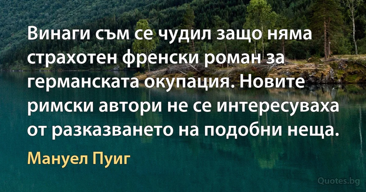 Винаги съм се чудил защо няма страхотен френски роман за германската окупация. Новите римски автори не се интересуваха от разказването на подобни неща. (Мануел Пуиг)