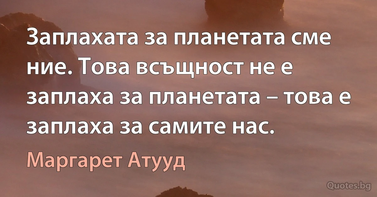 Заплахата за планетата сме ние. Това всъщност не е заплаха за планетата – това е заплаха за самите нас. (Маргарет Атууд)