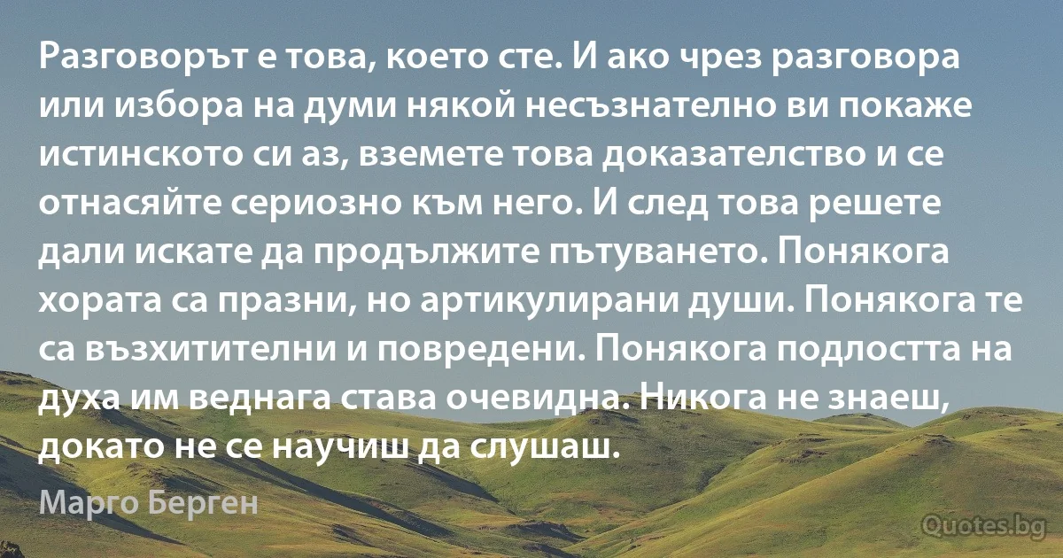 Разговорът е това, което сте. И ако чрез разговора или избора на думи някой несъзнателно ви покаже истинското си аз, вземете това доказателство и се отнасяйте сериозно към него. И след това решете дали искате да продължите пътуването. Понякога хората са празни, но артикулирани души. Понякога те са възхитителни и повредени. Понякога подлостта на духа им веднага става очевидна. Никога не знаеш, докато не се научиш да слушаш. (Марго Берген)