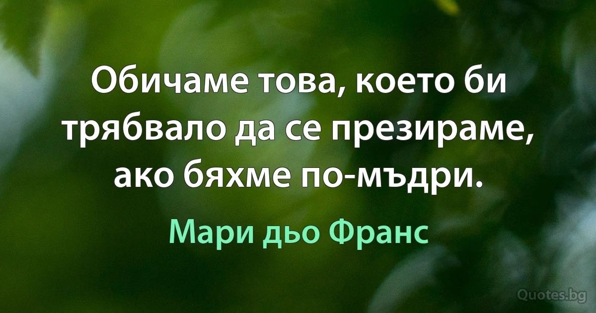 Обичаме това, което би трябвало да се презираме, ако бяхме по-мъдри. (Мари дьо Франс)