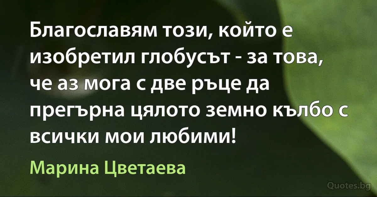 Благославям този, който е изобретил глобусът - за това, че аз мога с две ръце да прегърна цялото земно кълбо с всички мои любими! (Марина Цветаева)