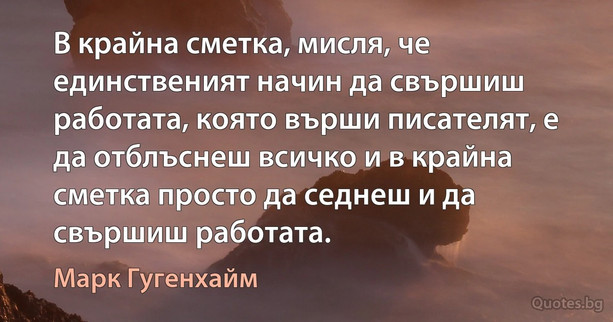 В крайна сметка, мисля, че единственият начин да свършиш работата, която върши писателят, е да отблъснеш всичко и в крайна сметка просто да седнеш и да свършиш работата. (Марк Гугенхайм)