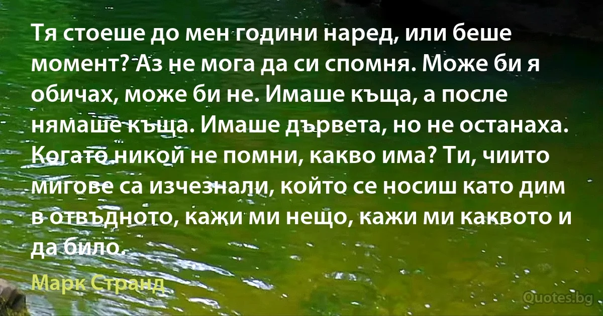 Тя стоеше до мен години наред, или беше момент? Аз не мога да си спомня. Може би я обичах, може би не. Имаше къща, а после нямаше къща. Имаше дървета, но не останаха. Когато никой не помни, какво има? Ти, чиито мигове са изчезнали, който се носиш като дим в отвъдното, кажи ми нещо, кажи ми каквото и да било. (Марк Странд)