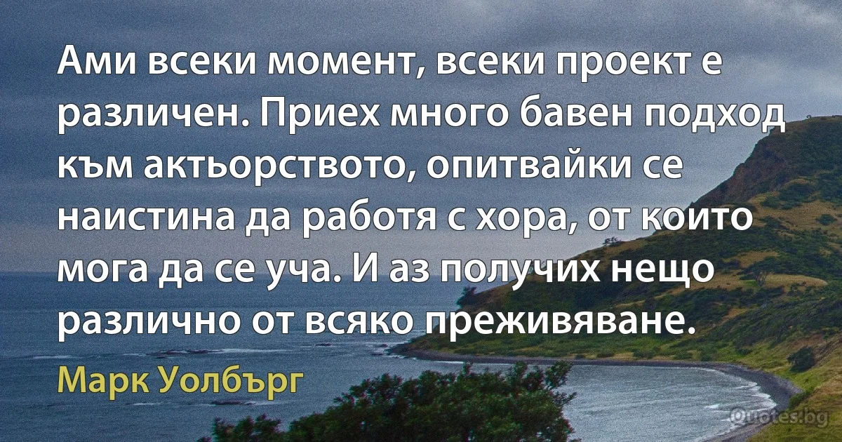 Ами всеки момент, всеки проект е различен. Приех много бавен подход към актьорството, опитвайки се наистина да работя с хора, от които мога да се уча. И аз получих нещо различно от всяко преживяване. (Марк Уолбърг)