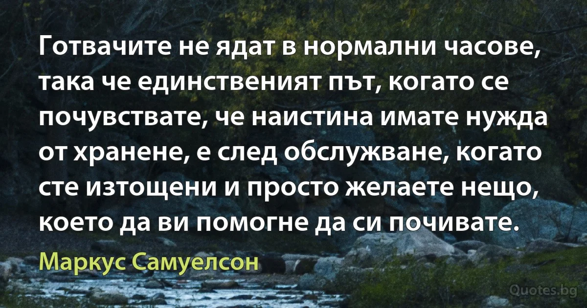 Готвачите не ядат в нормални часове, така че единственият път, когато се почувствате, че наистина имате нужда от хранене, е след обслужване, когато сте изтощени и просто желаете нещо, което да ви помогне да си почивате. (Маркус Самуелсон)