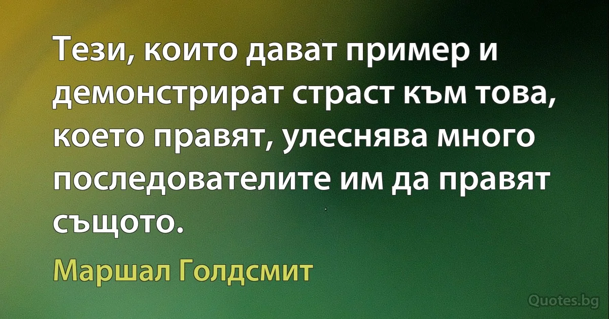 Тези, които дават пример и демонстрират страст към това, което правят, улеснява много последователите им да правят същото. (Маршал Голдсмит)