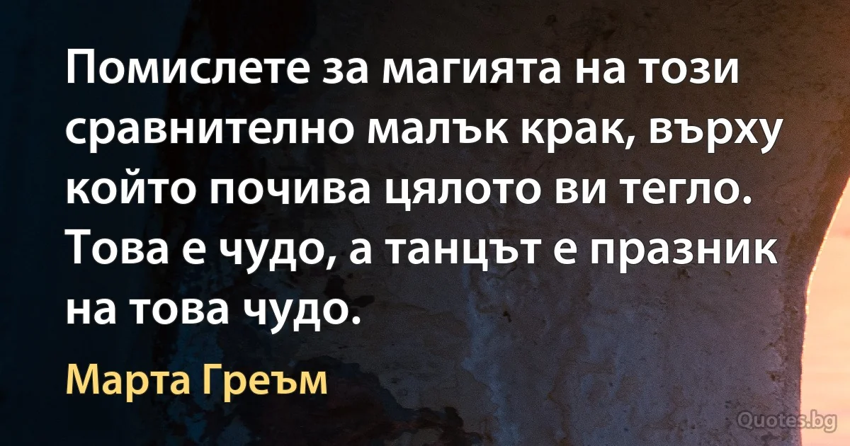 Помислете за магията на този сравнително малък крак, върху който почива цялото ви тегло. Това е чудо, а танцът е празник на това чудо. (Марта Греъм)