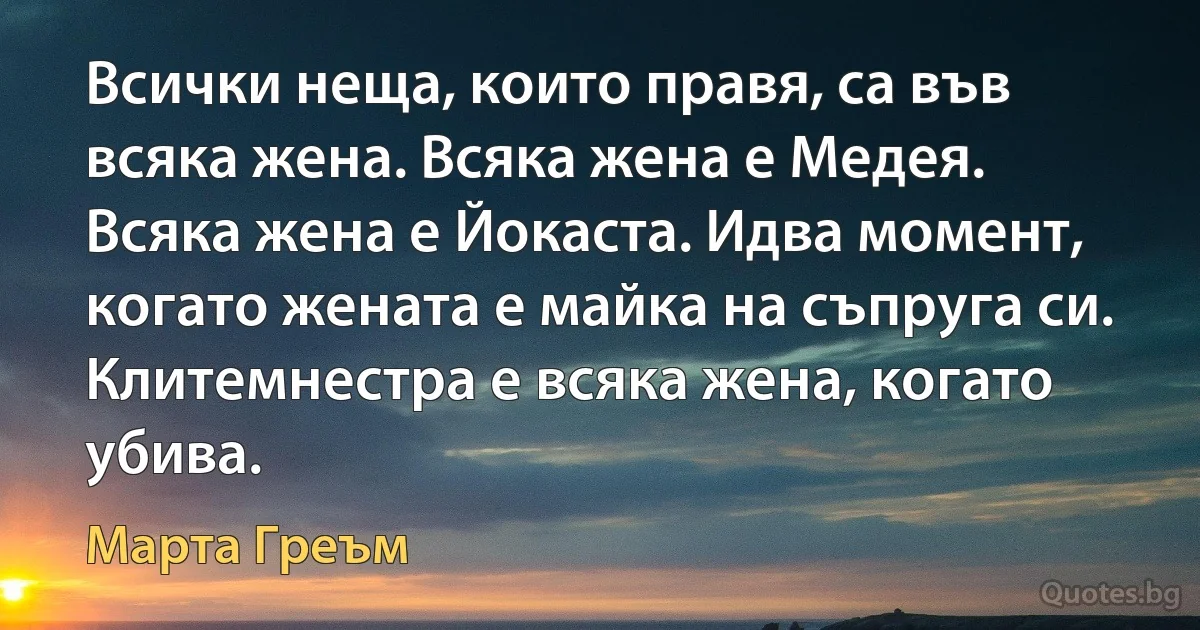 Всички неща, които правя, са във всяка жена. Всяка жена е Медея. Всяка жена е Йокаста. Идва момент, когато жената е майка на съпруга си. Клитемнестра е всяка жена, когато убива. (Марта Греъм)