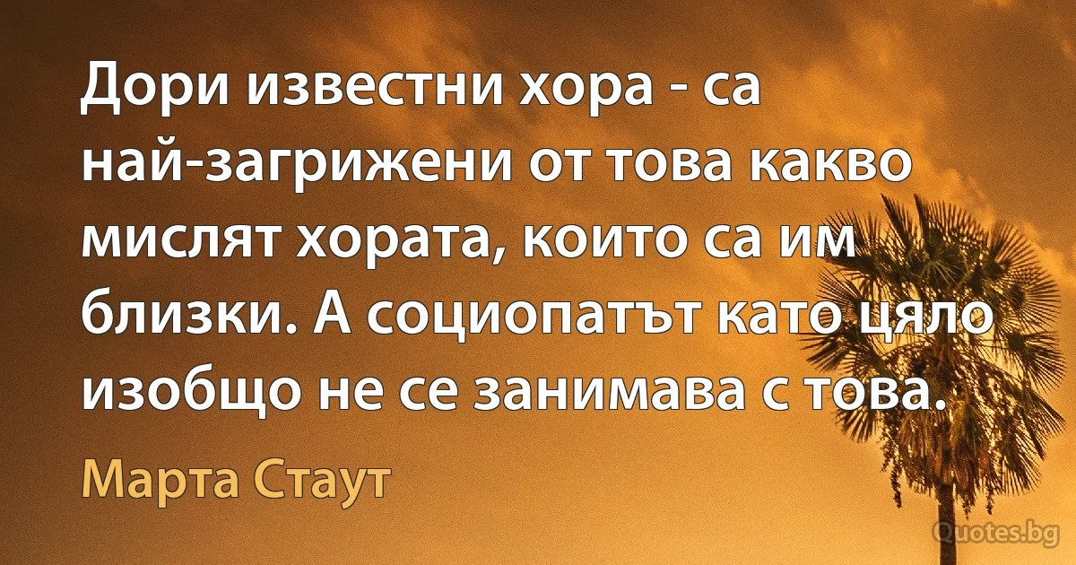 Дори известни хора - са най-загрижени от това какво мислят хората, които са им близки. А социопатът като цяло изобщо не се занимава с това. (Марта Стаут)